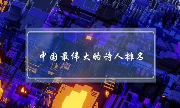 中国最伟大的诗人排名(世界公认十大诗人)-八凡集